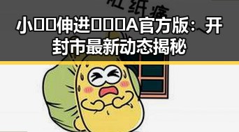 小🐔🐔伸进🈲🔞🔞A官方版:开封市最新动态揭秘