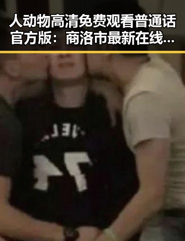 人动物高清免费观看普通话官方版：商洛市最新在线观看指南