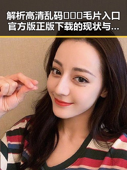解析高清乱码🔞❌♋毛片入口官方版正版下载的现状与背景