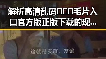 解析高清乱码🔞❌♋毛片入口官方版正版下载的现状与背景