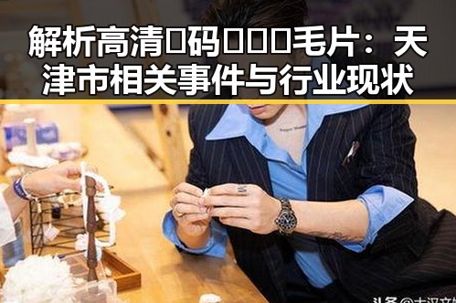 解析高清🈚码🔞❌♋毛片：天津市相关事件与行业现状
