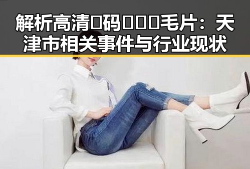 解析高清🈚码🔞❌♋毛片:天津市相关事件与行业现状