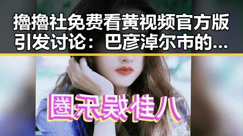 擼擼社免费看黄 视频官方版引发讨论:巴彦淖尔市的网络新风潮