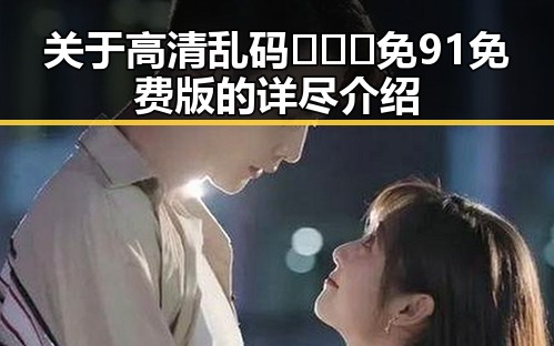关于高清乱码🔞❌♋免91免费版的详尽介绍