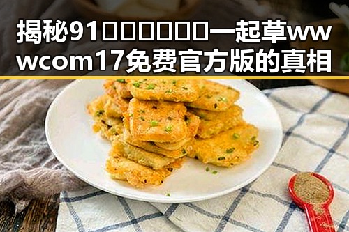 揭秘91🍆🍑🔞❌❌❌一起草wwwcom17免费官方版的真相