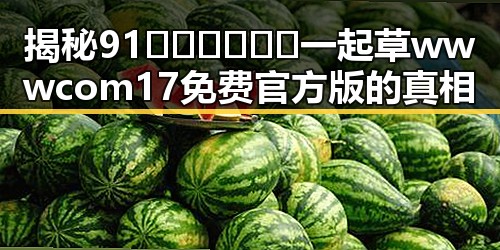 揭秘91🍆🍑🔞❌❌❌一起草wwwcom17免费官方版的真相