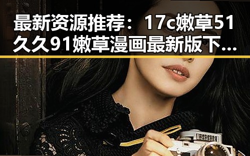 最新资源推荐：17c嫩草51久久91嫩草漫画最新版下载指南