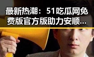 最新热潮：51吃瓜网免费版官方版助力安顺市网络娱乐新体验