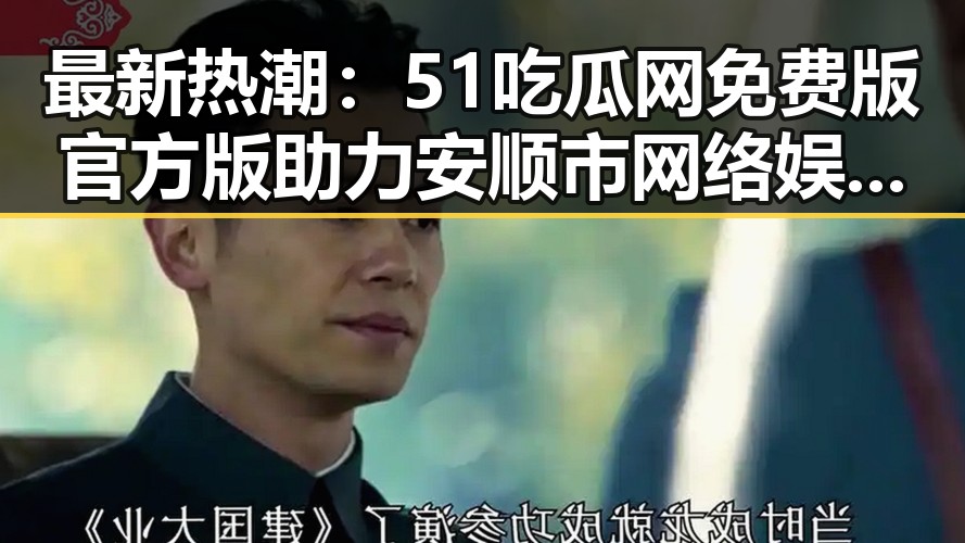最新热潮：51吃瓜网免费版官方版助力安顺市网络娱乐新体验