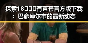 探索18❌❌❌有直套官方版下载：巴彦淖尔市的最新动态