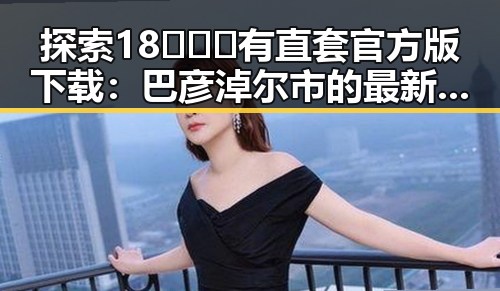探索18❌❌❌有直套官方版下载:巴彦淖尔市的最新动态