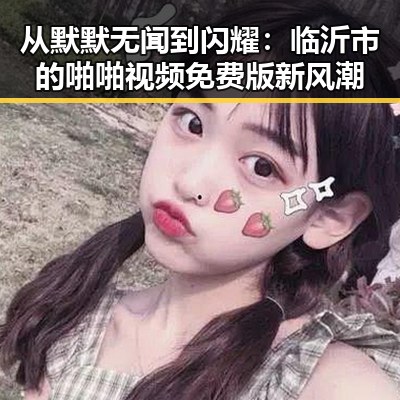 从默默无闻到闪耀：临沂市的啪啪视频免费版新风潮