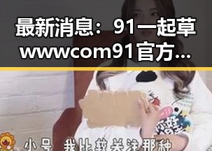 最新消息:91 一起草wwwcom91官方版引领娱乐新潮流