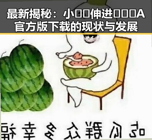 最新揭秘:小🐔🐔伸进🈲🔞🔞A官方版下载的现状与发展
