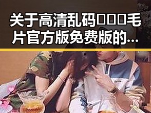 关于高清乱码🔞❌♋毛片官方版免费版的关注与讨论