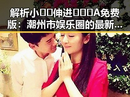 解析小🐔🐔伸进🈲🔞🔞A免费版：潮州市娱乐圈的最新动态