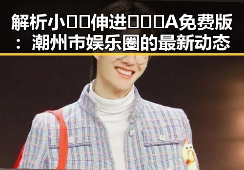 解析小🐔🐔伸进🈲🔞🔞A免费版：潮州市娱乐圈的最新动态