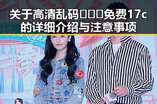关于高清乱码🔞❌♋免费17c的详细介绍与注意事项