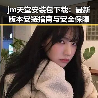 jm天堂安装包下载：最新版本安装指南与安全保障