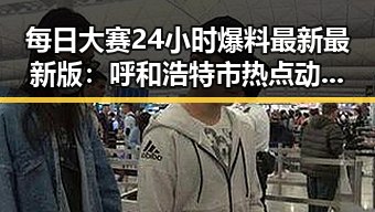 每日大赛24小时爆料最新最新版：呼和浩特市热点动态全解析