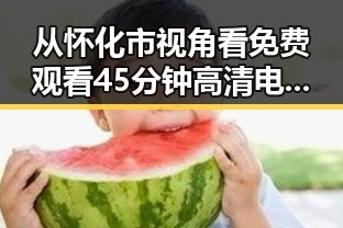 从怀化市视角看 免费观看45分钟高清电视动漫官方免费版的变化与发展