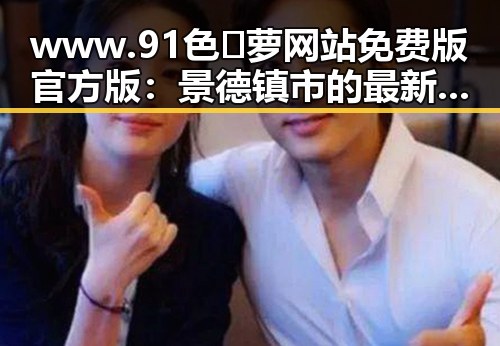 www.91色😍萝网站免费版官方版：景德镇市的最新发展与应用