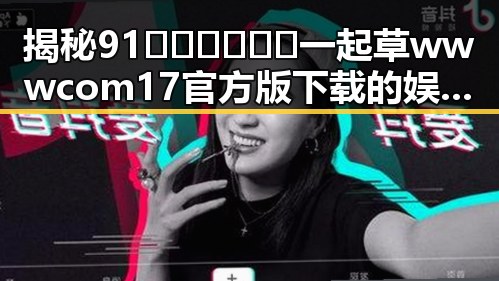 揭秘91🍆🍑🔞❌❌❌一起草wwwcom17官方版下载的娱乐圈动态