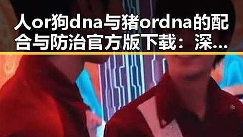 人or狗dna与猪ordna的配合与防治官方版下载：深入解读中山市的相关应用