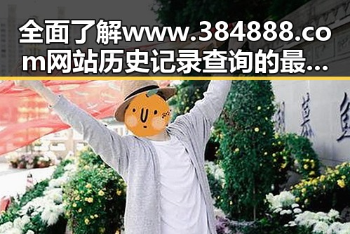 全面了解www.384888.com网站历史记录查询的最新发展
