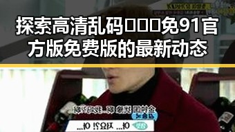 探索高清乱码🔞❌♋免91官方版免费版的最新动态
