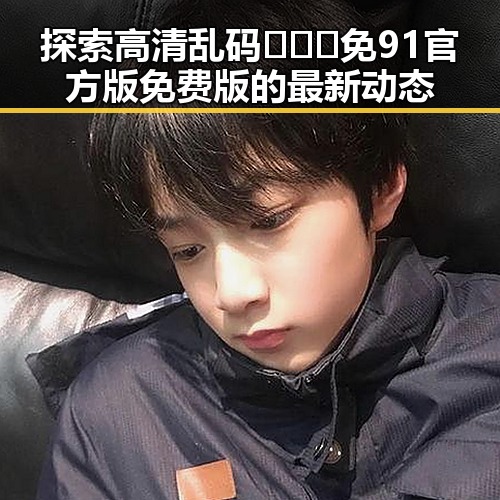探索高清乱码🔞❌♋免91官方版免费版的最新动态