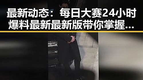 最新动态：每日大赛24小时爆料最新最新版带你掌握娱乐圈热点