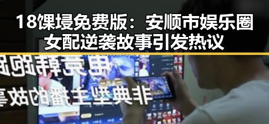 18馃埐免费版：安顺市娱乐圈女配逆袭故事引发热议