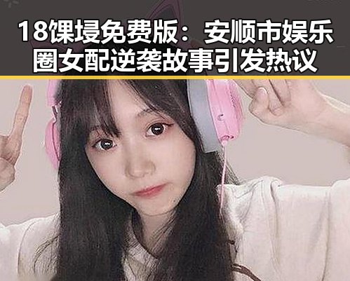 18馃埐免费版：安顺市娱乐圈女配逆袭故事引发热议
