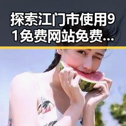 探索江门市使用91免费网站免费版的现状与优势