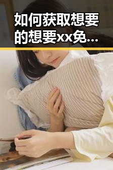 如何获取想要的想要xx免费版：详细指南与实用建议