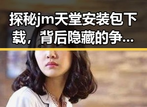 探秘jm天堂安装包下载，背后隐藏的争议与讨论