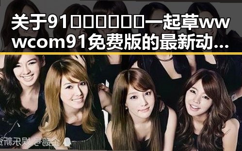 关于91🍆🍑🔞❌❌❌一起草wwwcom91免费版的最新动态与现状