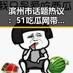 滨州市话题热议：51吃瓜网带你全面了解最新动态