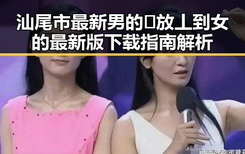 汕尾市最新男的🈚放丄到女的最新版下载指南解析