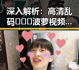 深入解析：高清乱码🔞❌♋波萝视频官方版背后的现象与影响