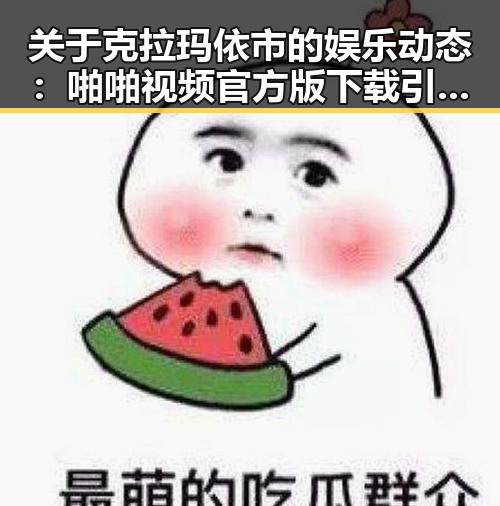 关于克拉玛依市的娱乐动态：啪啪视频官方版下载引发关注