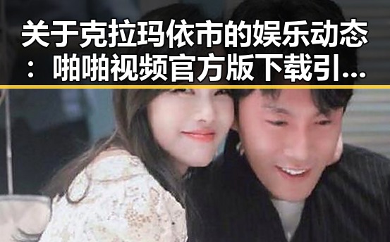 关于克拉玛依市的娱乐动态：啪啪视频官方版下载引发关注