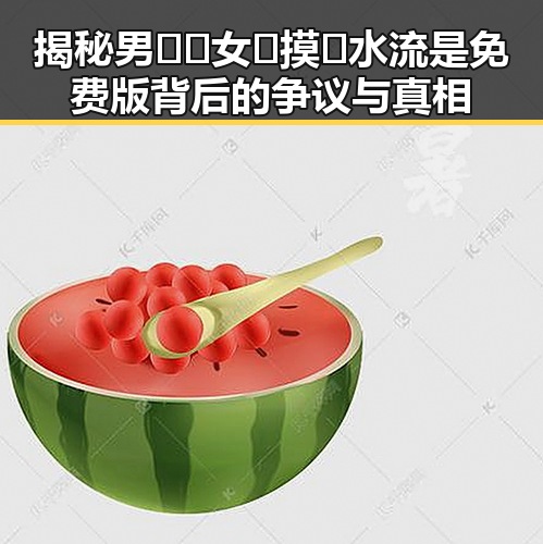 揭秘男🍌❌女🍑摸🐻水流是免费版背后的争议与真相
