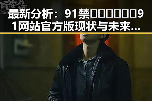 最新分析：91禁🍆🍑🔞❌❌❌91网站官方版现状与未来趋势