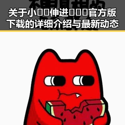 关于小🐔🐔伸进🈲🔞🔞官方版下载的详细介绍与最新动态