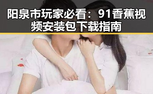 阳泉市玩家必看：91香蕉视频安装包下载指南