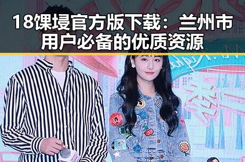 18馃埐官方版下载：兰州市用户必备的优质资源