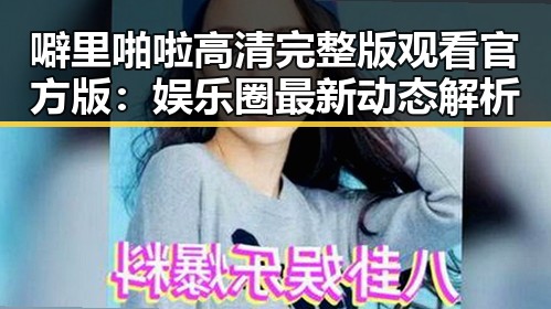 噼里啪啦高清完整版观看官方版：娱乐圈最新动态解析