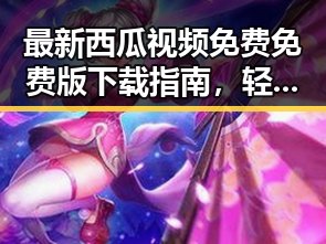最新西瓜视频免费免费版下载指南，轻松畅享免费高清观影体验
